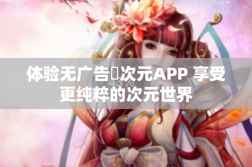 体验无广告囧次元APP 享受更纯粹的次元世界