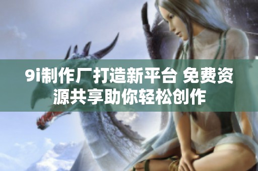 9i制作厂打造新平台 免费资源共享助你轻松创作