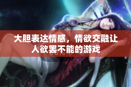 大胆表达情感，情欲交融让人欲罢不能的游戏