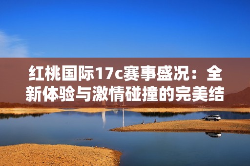 红桃国际17c赛事盛况：全新体验与激情碰撞的完美结合