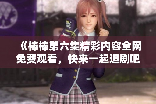 《棒棒第六集精彩内容全网免费观看，快来一起追剧吧》