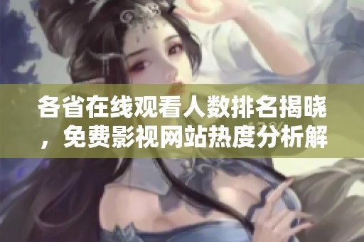各省在线观看人数排名揭晓，免费影视网站热度分析解析