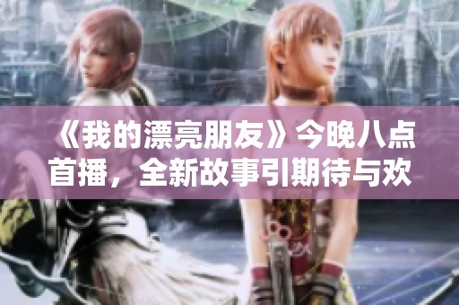 《我的漂亮朋友》今晚八点首播，全新故事引期待与欢乐相随