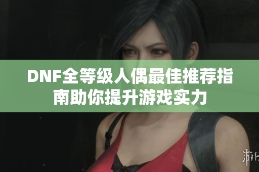 DNF全等级人偶最佳推荐指南助你提升游戏实力