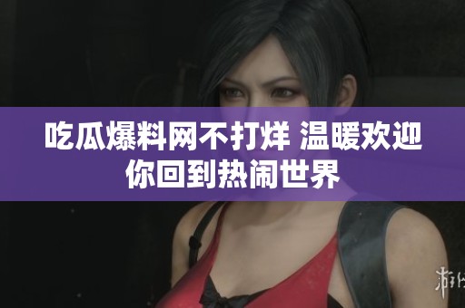 吃瓜爆料网不打烊 温暖欢迎你回到热闹世界