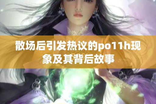 散场后引发热议的po11h现象及其背后故事