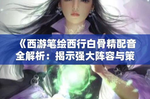 《西游笔绘西行白骨精配音全解析：揭示强大阵容与策略技巧》