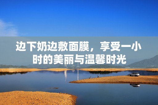 边下奶边敷面膜，享受一小时的美丽与温馨时光