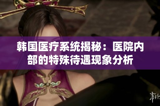韩国医疗系统揭秘：医院内部的特殊待遇现象分析