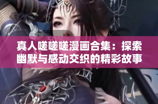 真人嗟嗟嗟漫画合集：探索幽默与感动交织的精彩故事之旅