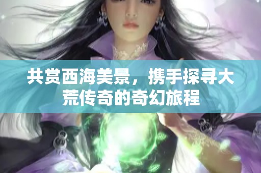 共赏西海美景，携手探寻大荒传奇的奇幻旅程