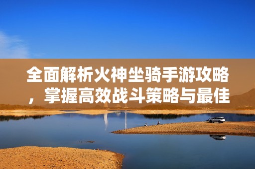 全面解析火神坐骑手游攻略，掌握高效战斗策略与最佳位置技巧