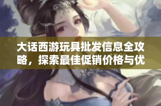 大话西游玩具批发信息全攻略，探索最佳促销价格与优质货源