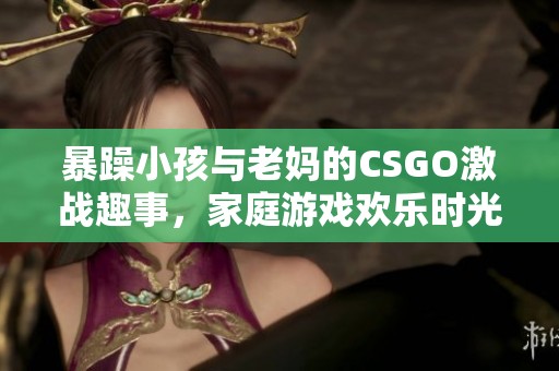 暴躁小孩与老妈的CSGO激战趣事，家庭游戏欢乐时光