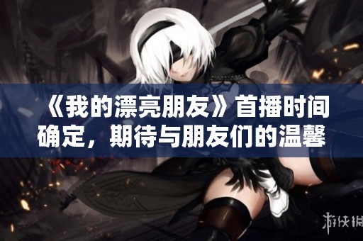 《我的漂亮朋友》首播时间确定，期待与朋友们的温馨互动瞬间