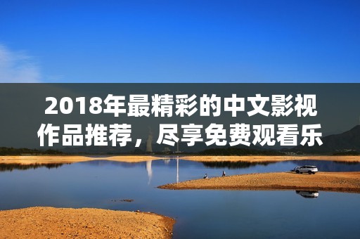 2018年最精彩的中文影视作品推荐，尽享免费观看乐趣