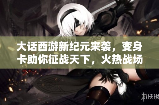 大话西游新纪元来袭，变身卡助你征战天下，火热战场等你挑战