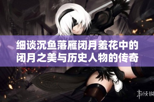 细谈沉鱼落雁闭月羞花中的闭月之美与历史人物的传奇故事