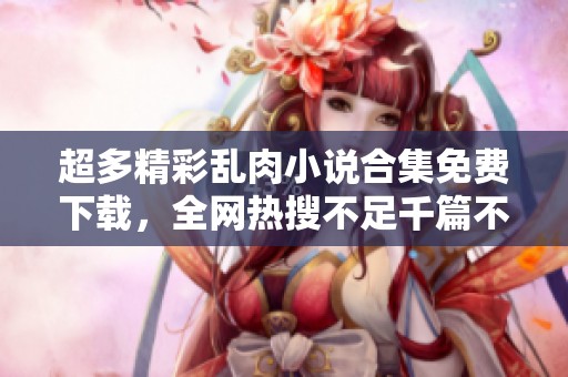 超多精彩乱肉小说合集免费下载，全网热搜不足千篇不容错过