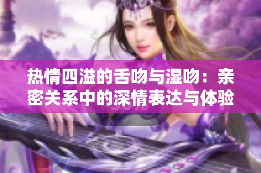 热情四溢的舌吻与湿吻：亲密关系中的深情表达与体验解析