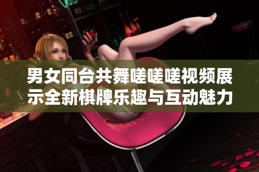 男女同台共舞嗟嗟嗟视频展示全新棋牌乐趣与互动魅力