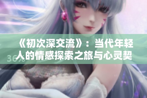 《初次深交流》：当代年轻人的情感探索之旅与心灵契合