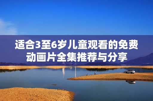 适合3至6岁儿童观看的免费动画片全集推荐与分享