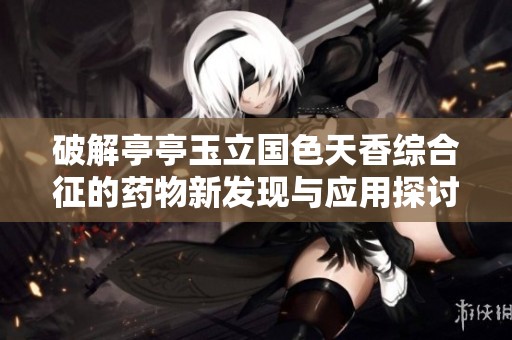 破解亭亭玉立国色天香综合征的药物新发现与应用探讨