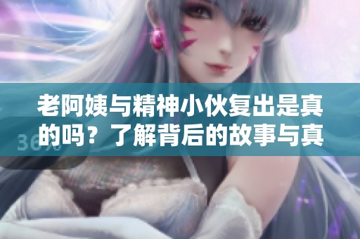 老阿姨与精神小伙复出是真的吗？了解背后的故事与真相