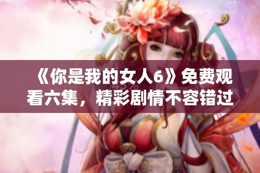 《你是我的女人6》免费观看六集，精彩剧情不容错过