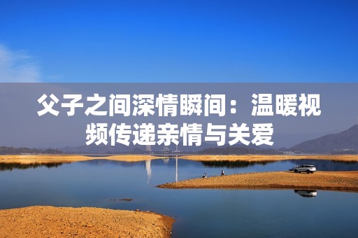 父子之间深情瞬间：温暖视频传递亲情与关爱