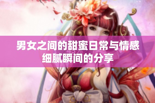 男女之间的甜蜜日常与情感细腻瞬间的分享