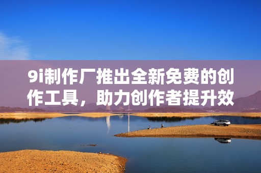 9i制作厂推出全新免费的创作工具，助力创作者提升效率