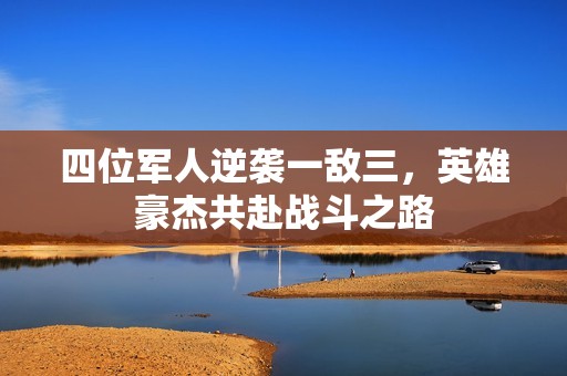 四位军人逆袭一敌三，英雄豪杰共赴战斗之路