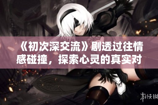 《初次深交流》剧透过往情感碰撞，探索心灵的真实对话