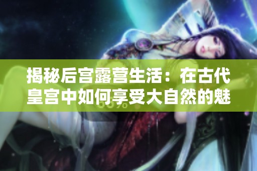 揭秘后宫露营生活：在古代皇宫中如何享受大自然的魅力