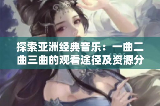 探索亚洲经典音乐：一曲二曲三曲的观看途径及资源分享