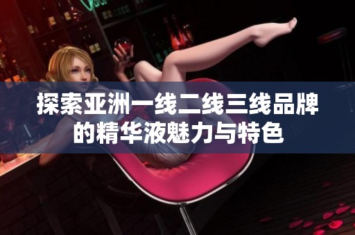 探索亚洲一线二线三线品牌的精华液魅力与特色