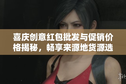 喜庆创意红包批发与促销价格揭秘，畅享来源地货源选择