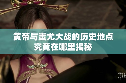 黄帝与蚩尤大战的历史地点究竟在哪里揭秘