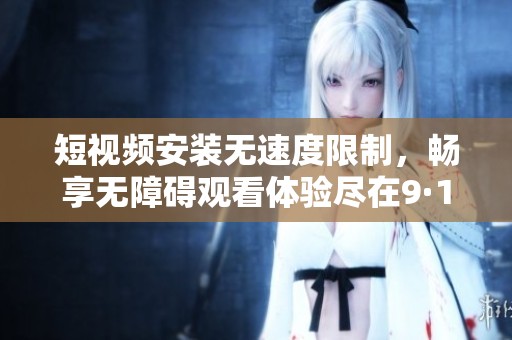短视频安装无速度限制，畅享无障碍观看体验尽在9·1