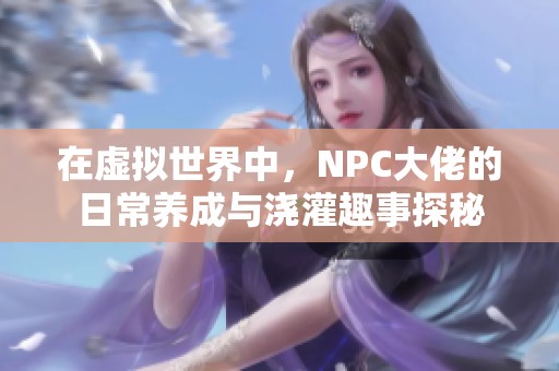 在虚拟世界中，NPC大佬的日常养成与浇灌趣事探秘