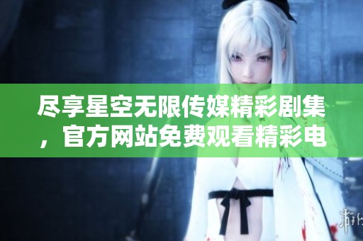 尽享星空无限传媒精彩剧集，官方网站免费观看精彩电视剧