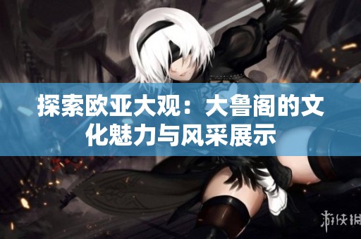 探索欧亚大观：大鲁阁的文化魅力与风采展示