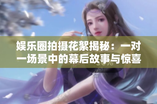 娱乐圈拍摄花絮揭秘：一对一场景中的幕后故事与惊喜瞬间
