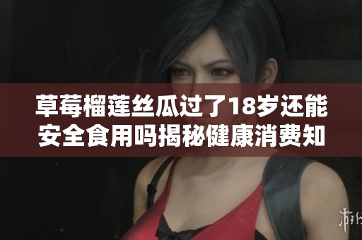 草莓榴莲丝瓜过了18岁还能安全食用吗揭秘健康消费知识