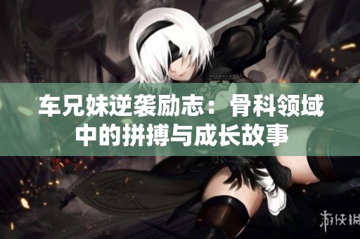 车兄妹逆袭励志：骨科领域中的拼搏与成长故事
