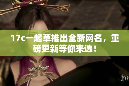 17c一起草推出全新网名，重磅更新等你来选！