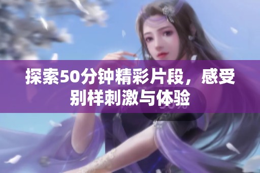 探索50分钟精彩片段，感受别样刺激与体验