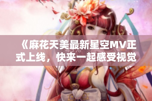 《麻花天美最新星空MV正式上线，快来一起感受视觉盛宴》